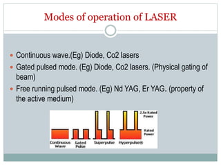 Modes of operation of LASER
 Continuous wave.(Eg) Diode, Co2 lasers
 Gated pulsed mode. (Eg) Diode, Co2 lasers. (Physical gating of
beam)
 Free running pulsed mode. (Eg) Nd YAG, Er YAG. (property of
the active medium)
 