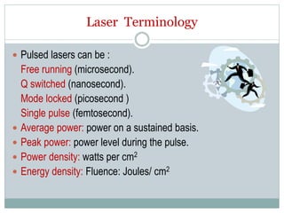 Laser Terminology
 Pulsed lasers can be :
Free running (microsecond).
Q switched (nanosecond).
Mode locked (picosecond )
Single pulse (femtosecond).
 Average power: power on a sustained basis.
 Peak power: power level during the pulse.
 Power density: watts per cm2
 Energy density: Fluence: Joules/ cm2
 