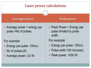Average power Peak power
 Average power = energy per
pulse ×No of pulses.
For example:
 Energy per pulse- 100mJ.
 No of pulses-20.
 Average power: 2.0 W
 Peak Power = Energy per
pulse divided by pulse
width.
For example:
 Energy per pulse- 100mJ.
 Pulse width-100 microsec.
 Peak power: 1000 W.
Laser power calculations
 