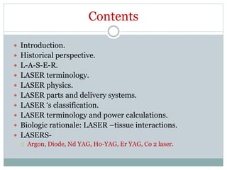 Contents
 Introduction.
 Historical perspective.
 L-A-S-E-R.
 LASER terminology.
 LASER physics.
 LASER parts and delivery systems.
 LASER ‘s classification.
 LASER terminology and power calculations.
 Biologic rationale: LASER –tissue interactions.
 LASERS-
 Argon, Diode, Nd YAG, Ho-YAG, Er YAG, Co 2 laser.
 