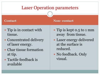 Contact Non- contact
 Tip is in contact with
tissue.
 Concentrated delivery
of laser energy.
 Char tissue formation
at tip.
 Tactile feedback is
available
 Tip is kept 0.5 to 1 mm
away from tissue.
 Laser energy delivered
at the surface is
reduced.
 No feedback. Only
visual.
Laser Operation parameters
 