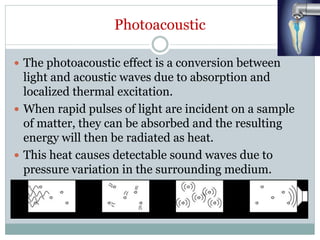 Photoacoustic
 The photoacoustic effect is a conversion between
light and acoustic waves due to absorption and
localized thermal excitation.
 When rapid pulses of light are incident on a sample
of matter, they can be absorbed and the resulting
energy will then be radiated as heat.
 This heat causes detectable sound waves due to
pressure variation in the surrounding medium.
 