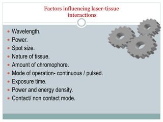 Factors influencing laser-tissue
interactions
 Wavelength.
 Power.
 Spot size.
 Nature of tissue.
 Amount of chromophore.
 Mode of operation- continuous / pulsed.
 Exposure time.
 Power and energy density.
 Contact/ non contact mode.
 