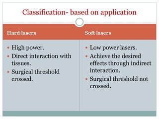 Hard lasers Soft lasers
 High power.
 Direct interaction with
tissues.
 Surgical threshold
crossed.
 Low power lasers.
 Achieve the desired
effects through indirect
interaction.
 Surgical threshold not
crossed.
Classification- based on application
 