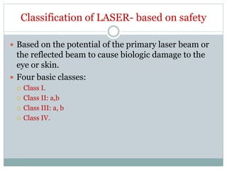 Classification of LASER- based on safety
 Based on the potential of the primary laser beam or
the reflected beam to cause biologic damage to the
eye or skin.
 Four basic classes:
 Class I.
 Class II: a,b
 Class III: a, b
 Class IV.
 