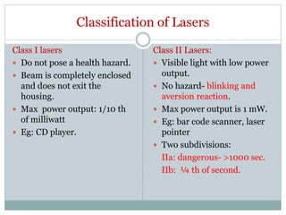 Classification of Lasers
Class I lasers
 Do not pose a health hazard.
 Beam is completely enclosed
and does not exit the
housing.
 Max power output: 1/10 th
of milliwatt
 Eg: CD player.
Class II Lasers:
 Visible light with low power
output.
 No hazard- blinking and
aversion reaction.
 Max power output is 1 mW.
 Eg: bar code scanner, laser
pointer
 Two subdivisions:
IIa: dangerous- >1000 sec.
IIb: ¼ th of second.
 