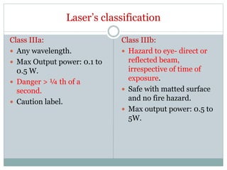 Laser’s classification
Class IIIa:
 Any wavelength.
 Max Output power: 0.1 to
0.5 W.
 Danger > ¼ th of a
second.
 Caution label.
Class IIIb:
 Hazard to eye- direct or
reflected beam,
irrespective of time of
exposure.
 Safe with matted surface
and no fire hazard.
 Max output power: 0.5 to
5W.
 