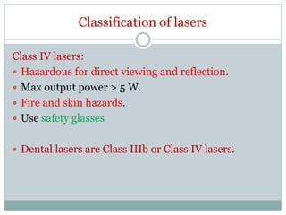 Classification of lasers
Class IV lasers:
 Hazardous for direct viewing and reflection.
 Max output power > 5 W.
 Fire and skin hazards.
 Use safety glasses
 Dental lasers are Class IIIb or Class IV lasers.
 