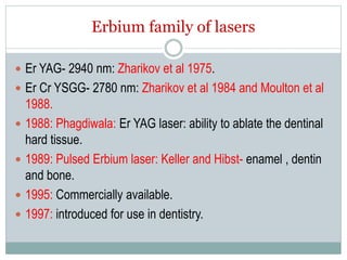Erbium family of lasers
 Er YAG- 2940 nm: Zharikov et al 1975.
 Er Cr YSGG- 2780 nm: Zharikov et al 1984 and Moulton et al
1988.
 1988: Phagdiwala: Er YAG laser: ability to ablate the dentinal
hard tissue.
 1989: Pulsed Erbium laser: Keller and Hibst- enamel , dentin
and bone.
 1995: Commercially available.
 1997: introduced for use in dentistry.
 