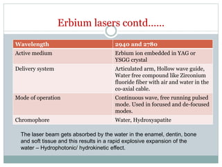 Erbium lasers contd……
Wavelength 2940 and 2780
Active medium Erbium ion embedded in YAG or
YSGG crystal
Delivery system Articulated arm, Hollow wave guide,
Water free compound like Zirconium
fluoride fiber with air and water in the
co-axial cable.
Mode of operation Continuous wave, free running pulsed
mode. Used in focused and de-focused
modes.
Chromophore Water, Hydroxyapatite
The laser beam gets absorbed by the water in the enamel, dentin, bone
and soft tissue and this results in a rapid explosive expansion of the
water – Hydrophotonic/ hydrokinetic effect.
 