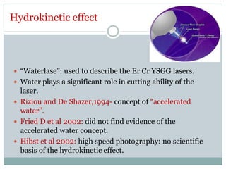 Hydrokinetic effect
 “Waterlase”: used to describe the Er Cr YSGG lasers.
 Water plays a significant role in cutting ability of the
laser.
 Riziou and De Shazer,1994- concept of “accelerated
water”.
 Fried D et al 2002: did not find evidence of the
accelerated water concept.
 Hibst et al 2002: high speed photography: no scientific
basis of the hydrokinetic effect.
 