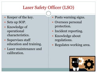 Laser Safety Officer (LSO)
 Keeper of the key.
 Sets up SOP.
 Knowledge of
operational
characteristics.
 Supervises staff
education and training.
 Laser maintenance and
calibration.
 Posts warning signs.
 Oversees personal
protection.
 Incident reporting.
 Knowledge about
regulations.
 Regulates working area.
 