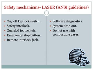 Safety mechanisms- LASER (ANSI guidelines)
 On/ off key lock switch.
 Safety interlock.
 Guarded footswitch.
 Emergency stop button.
 Remote interlock jack.
 Software diagnostics.
 System time-out.
 Do not use with
combustible gases.
 