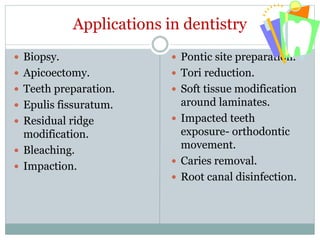 Applications in dentistry
 Biopsy.
 Apicoectomy.
 Teeth preparation.
 Epulis fissuratum.
 Residual ridge
modification.
 Bleaching.
 Impaction.
 Pontic site preparation.
 Tori reduction.
 Soft tissue modification
around laminates.
 Impacted teeth
exposure- orthodontic
movement.
 Caries removal.
 Root canal disinfection.
 