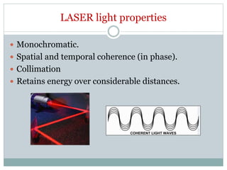 LASER light properties
 Monochromatic.
 Spatial and temporal coherence (in phase).
 Collimation
 Retains energy over considerable distances.
 