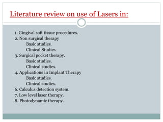 Literature review on use of Lasers in:
1. Gingival soft tissue procedures.
2. Non surgical therapy
Basic studies.
Clinical Studies
3. Surgical pocket therapy.
Basic studies.
Clinical studies.
4. Applications in Implant Therapy
Basic studies.
Clinical studies.
6. Calculus detection system.
7. Low level laser therapy.
8. Photodynamic therapy.
 