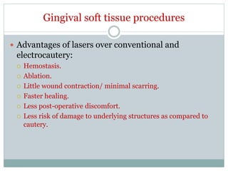 Gingival soft tissue procedures
 Advantages of lasers over conventional and
electrocautery:
 Hemostasis.
 Ablation.
 Little wound contraction/ minimal scarring.
 Faster healing.
 Less post-operative discomfort.
 Less risk of damage to underlying structures as compared to
cautery.
 