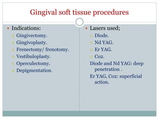 Gingival soft tissue procedures
 Indications:
 Gingivectomy.
 Gingivoplasty.
 Frenectomy/ frenotomy.
 Vestibuloplasty.
 Operculectomy.
 Depigmentation.
 Lasers used;
 Diode.
 Nd YAG.
 Er YAG.
 Co2.
Diode and Nd YAG: deep
penetration .
Er YAG, Co2: superficial
action.
 