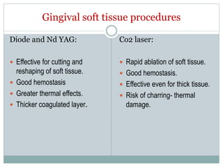 Gingival soft tissue procedures
Diode and Nd YAG:
 Effective for cutting and
reshaping of soft tissue.
 Good hemostasis
 Greater thermal effects.
 Thicker coagulated layer.
Co2 laser:
 Rapid ablation of soft tissue.
 Good hemostasis.
 Effective even for thick tissue.
 Risk of charring- thermal
damage.
 