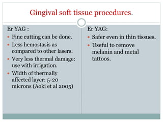 Gingival soft tissue procedures.
Er YAG :
 Fine cutting can be done.
 Less hemostasis as
compared to other lasers.
 Very less thermal damage:
use with irrigation.
 Width of thermally
affected layer: 5-20
microns (Aoki et al 2005)
Er YAG:
 Safer even in thin tissues.
 Useful to remove
melanin and metal
tattoos.
 