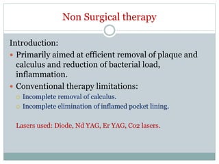 Non Surgical therapy
Introduction:
 Primarily aimed at efficient removal of plaque and
calculus and reduction of bacterial load,
inflammation.
 Conventional therapy limitations:
 Incomplete removal of calculus.
 Incomplete elimination of inflamed pocket lining.
Lasers used: Diode, Nd YAG, Er YAG, Co2 lasers.
 