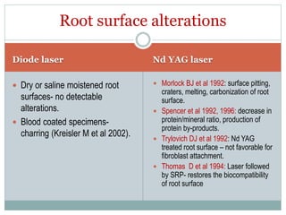 Diode laser Nd YAG laser
 Dry or saline moistened root
surfaces- no detectable
alterations.
 Blood coated specimens-
charring (Kreisler M et al 2002).
 Morlock BJ et al 1992: surface pitting,
craters, melting, carbonization of root
surface.
 Spencer et al 1992, 1996: decrease in
protein/mineral ratio, production of
protein by-products.
 Trylovich DJ et al 1992: Nd YAG
treated root surface – not favorable for
fibroblast attachment.
 Thomas D et al 1994: Laser followed
by SRP- restores the biocompatibility
of root surface
Root surface alterations
 