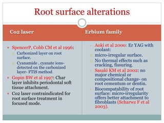 Co2 laser Erbium family
 SpencerP, Cobb CM et al 1996:
 Carbonized layer on root
surface.
 Cyanamide , cyanate ions-
detected on the carbonized
layer- FTIS method.
 Gopin BW et al 1997: Char
layer inhibits periodontal soft
tissue attachment.
 Co2 laser contraindicated for
root surface treatment in
focused mode.
• Aoki et al 2000: Er YAG with
coolant:
 micro-irregular surface.
 No thermal effects such as
cracking, fissuring.
• Sasaki KM et al 2002: no
major chemical or
compositional change- on
root cementum or dentin.
• Biocompatability of root
surface: micro-irregularity
offers better attachment to
fibroblasts (Scharwz F et al
2003).
Root surface alterations
 