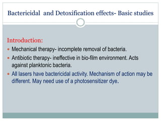 Bactericidal and Detoxification effects- Basic studies
Introduction:
 Mechanical therapy- incomplete removal of bacteria.
 Antibiotic therapy- ineffective in bio-film environment. Acts
against planktonic bacteria.
 All lasers have bactericidal activity. Mechanism of action may be
different. May need use of a photosensitizer dye.
 