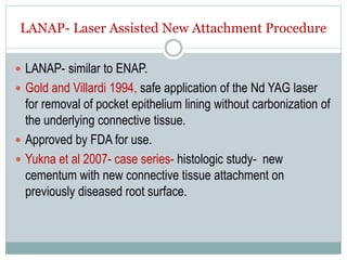 LANAP- Laser Assisted New Attachment Procedure
 LANAP- similar to ENAP.
 Gold and Villardi 1994, safe application of the Nd YAG laser
for removal of pocket epithelium lining without carbonization of
the underlying connective tissue.
 Approved by FDA for use.
 Yukna et al 2007- case series- histologic study- new
cementum with new connective tissue attachment on
previously diseased root surface.
 