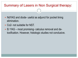  NdYAG and diode- useful as adjunct for pocket lining
elimination.
 Co2- not suitable for NST.
 Er YAG – most promising- calculus removal and de-
toxification. However, histologic studies not conclusive.
Summary of Lasers in Non Surgical therapy:
 