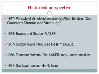 Historical perspective
 1917- Principle of stimulated emission by Albert Einstein. “Zur
Quantern Theorie der Strahlung”
 1954: Townes and Gordon- MASER.
 1957- Gordon Gould introduced the term LASER.
 1960- Theodore Maiman- First LASER- ruby – active medium.
 1961- Gas layer- Javan.- He-Ne laser.
 