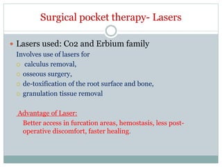 Surgical pocket therapy- Lasers
 Lasers used: Co2 and Erbium family
Involves use of lasers for
 calculus removal,
 osseous surgery,
 de-toxification of the root surface and bone,
 granulation tissue removal
Advantage of Laser:
Better access in furcation areas, hemostasis, less post-
operative discomfort, faster healing.
 