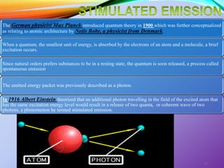 The German physicist Max Planck introduced quantum theory in 1900 which was further conceptualized
as relating to atomic architecture by Neils Bohr, a physicist from Denmark.
When a quantum, the smallest unit of energy, is absorbed by the electrons of an atom and a molecule, a brief
excitation occurs.
Since natural orders prefers substances to be in a resting state, the quantum is soon released, a process called
spontaneous emission.
The emitted energy packet was previously described as a photon.
In 1916 Albert Einstein theorized that an additional photon travelling in the field of the excited atom that
has the same excitation energy level would result in a release of two quanta, or coherent wave of two
photons, a phenomenon he termed stimulated emission.
LASERS AND ITS APPLICATION IN CONSERVATIVE AND ENDODONTIC
DENTISTRY
11
 