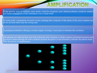 If this process were to continue, more atoms would be energized, more identical photons would be emitted
and further propagation of this stimulatory wave would result.
At some point, a population inversion occurs, meaning that a majority of the atoms of the active medium are
in the elevated rather than the resting state.
A pumping mechanism offering a constant supply of energy is necessary to maintain this excitation.
The photons are reflected back and forth within the active medium to further enhance stimulated emission and
successive passes through the active medium increase the power of and ultimately collimate the photon beam.
This the process of amplification.
LASERS AND ITS APPLICATION IN CONSERVATIVE AND ENDODONTIC
DENTISTRY
12
 
