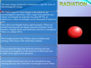 The laser energy produced is radiated in a specific form of
electromagnetic energy.
The entire array of wave energy is described by the
electromagnetic spectrum, with a range from gamma rays,
whose wavelength are typically less than10-10m, to
radiowaves, whose wavelength can be thousand of meters in
size.
Very short wavelengths below approximately 350nm are
termed ionizing and can deeply penetrate biologic tissue,
produce charged atoms and molecules and have a mutagenic
effect on cellular DNA.
Wavelength greater than 350nm cause excitation and
heating of the tissue with which they interact.
The accepted dividing line between ionizing and non-
ionizing wavelengths is at the junction of ultraviolet and
visible violet light on the spectrum.
All available dental laser devices are classified as non-
ionizing because their emission wavelength exceed 350nm.
LASERS AND ITS APPLICATION IN CONSERVATIVE AND ENDODONTIC DENTISTRY 13
 