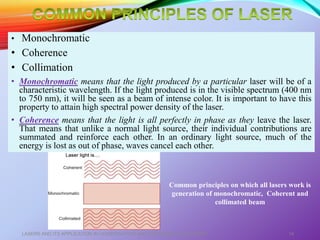 • Monochromatic
• Coherence
• Collimation
• Monochromatic means that the light produced by a particular laser will be of a
characteristic wavelength. If the light produced is in the visible spectrum (400 nm
to 750 nm), it will be seen as a beam of intense color. It is important to have this
property to attain high spectral power density of the laser.
• Coherence means that the light is all perfectly in phase as they leave the laser.
That means that unlike a normal light source, their individual contributions are
summated and reinforce each other. In an ordinary light source, much of the
energy is lost as out of phase, waves cancel each other.
LASERS AND ITS APPLICATION IN CONSERVATIVE AND ENDODONTIC DENTISTRY 14
Common principles on which all lasers work is
generation of monochromatic, Coherent and
collimated beam
 