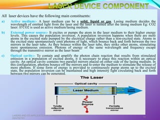 All laser devices have the following main constituents:
a) Active medium:- A laser medium can be a solid, liquid or gas. Lasing medium decides the
wavelength of emitted light from the laser and the laser is named after the lasing medium Eg: CO2
laser: If CO2 is used as active medium/lasing medium.
b) External power source:- It excites or pumps the atom in the laser medium to their higher energy
levels. This causes the population inversion. A population inversion happens when there are more
atoms in the excited state pumped by the electrical charge rather than a non-excited state. Atoms in
the excited state spontaneously emit photons of light, which bounce back and forth between the two
mirrors in the laser tube. As they bounce within the laser tube, they strike other atoms, stimulating
more spontaneous emission. Photons of energy of the same wavelength and frequency escape
through the transmitive mirror as the laser beam.
c) Optical cavity:- To contain and amplify the photon chain reaction that results from stimulated
emission in a population of excited atoms, it is necessary to place this reaction within an optical
cavity. An optical cavity contains two parallel mirrors placed on either side of the lasing medium. In
this configuration, photons bounce off the mirrors and re-enter the medium to stimulate the release of
more photons. If some form of energy is provided to continuously pump atoms up to the excited
state, the population inversion can be maintained and high intensity light circulating back and forth
between two mirrors can be generated.
LASERS AND ITS APPLICATION IN CONSERVATIVE AND ENDODONTIC
DENTISTRY
16
 