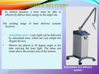 In clinical practice, a laser must be able to
effectively deliver laser energy to the target site.
The existing range of laser delivery systems
involves:
• Articulated arms:- Laser light can be delivered
by articulated arms, which are very simple but
elegant devices.
• Mirrors are placed at 45 degree angle to the
tube carrying the laser light. The tubes can
rotate above the normal axis of the mirrors.
LASERS AND ITS APPLICATION IN CONSERVATIVE AND ENDODONTIC
DENTISTRY
18
Articulated arm delivery
system
 