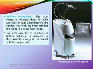 • Hollow waveguides:- The laser
energy is reflected along this tube
and exits through a handpiece at the
surgical end with the beam striking
the tissue in a noncontact mode.
• An accessory tip of sapphire or
hollow metal can be connected to
the end of the waveguide for contact
with the surgical site.
LASERS AND ITS APPLICATION IN CONSERVATIVE AND ENDODONTIC
DENTISTRY
19
Waveguide delivery system
 