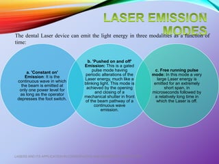 a. 'Constant on'
Emission: It is the
continuous wave in which
the beam is emitted at
only one power level for
as long as the operator
depresses the foot switch.
b. 'Pushed on and off'
Emission: This is a gated
pulse mode having
periodic alterations of the
Laser energy, much like a
blinking light. This mode is
achieved by the opening
and closing of a
mechanical shutter in front
of the beam pathway of a
continuous wave
emission.
c. Free running pulse
mode: In this mode a very
large Laser energy is
emitted for an extremely
short span, in
microseconds followed by
a relatively long time in
which the Laser is off.
LASERS AND ITS APPLICATION IN CONSERVATIVE AND ENDODONTIC DENTISTRY
21
The dental Laser device can emit the light energy in three modalities as a function of
time:
 