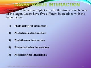 • This is the interaction of photons with the atoms or molecules
of the target. Lasers have five different interactions with the
target tissue.
1) Photobiological interactions
2) Photochemical interactions
3) Photothermal interactions
4) Photomechanical interactions
5) Photoelectrical interactions
LASERS AND ITS APPLICATION IN CONSERVATIVE AND ENDODONTIC DENTISTRY 22
 