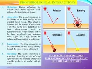 LASERS AND ITS APPLICATION IN CONSERVATIVE AND ENDODONTIC DENTISTRY 23
1. Reflection: During reflection, the
incident laser beam redirects itself
without affecting the target tissues.
2. Absorption: The second interaction is
the absorption of laser energy by the
intended target tissue. This effect is
desirable and the amount of energy that
is absorbed by the tissue depends on the
tissue characteristics, such as
pigmentation and water content; and on
the laser wavelength and emission
mode. Argon has a high affinity for
melanin and haemoglobin in soft tissue.
3. Transmission: The third interaction is
the transmission of laser energy directly
through the tissue without affecting it.
4. Scattering: The fourth interaction is
scattering. Scattering of the reflected
light weakens the intended energy and
possibly produces no useful biologic
effect.
PHOTOBIOLOGICAL INTERACTIONS
FOUR BASIC TYPES OF LASER
INTERACTION OCCURS WHEN LIGHT
HITS THE TARGET TISSUE
 
