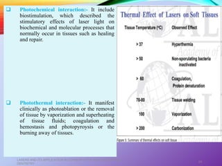  Photochemical interaction:- It include
biostimulation, which described the
stimulatory effects of laser light on
biochemical and molecular processes that
normally occur in tissues such as healing
and repair.
 Photothermal interaction:- It manifest
clinically as photoablation or the removal
of tissue by vaporization and superheating
of tissue fluids; coagulation and
hemostasis and photopyroysis or the
burning away of tissues.
LASERS AND ITS APPLICATION IN CONSERVATIVE AND ENDODONTIC
DENTISTRY
24
 