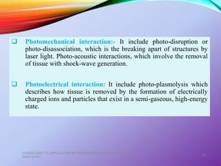  Photomechanical interaction:- It include photo-disruption or
photo-disassociation, which is the breaking apart of structures by
laser light. Photo-acoustic interactions, which involve the removal
of tissue with shock-wave generation.
 Photoelectrical interaction: It include photo-plasmolysis which
describes how tissue is removed by the formation of electrically
charged ions and particles that exist in a semi-gaseous, high-energy
state.
LASERS AND ITS APPLICATION IN CONSERVATIVE AND ENDODONTIC
DENTISTRY
25
 