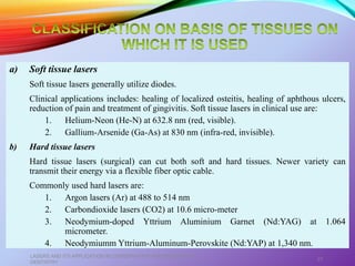 a) Soft tissue lasers
Soft tissue lasers generally utilize diodes.
Clinical applications includes: healing of localized osteitis, healing of aphthous ulcers,
reduction of pain and treatment of gingivitis. Soft tissue lasers in clinical use are:
1. Helium-Neon (He-N) at 632.8 nm (red, visible).
2. Gallium-Arsenide (Ga-As) at 830 nm (infra-red, invisible).
b) Hard tissue lasers
Hard tissue lasers (surgical) can cut both soft and hard tissues. Newer variety can
transmit their energy via a flexible fiber optic cable.
Commonly used hard lasers are:
1. Argon lasers (Ar) at 488 to 514 nm
2. Carbondioxide lasers (CO2) at 10.6 micro-meter
3. Neodymium-doped Yttrium Aluminium Garnet (Nd:YAG) at 1.064
micrometer.
4. Neodymiumm Yttrium-Aluminum-Perovskite (Nd:YAP) at 1,340 nm.
LASERS AND ITS APPLICATION IN CONSERVATIVE AND ENDODONTIC
DENTISTRY
27
 