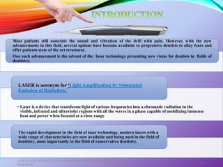 Most patients still associate the sound and vibration of the drill with pain. However, with the new
advancements in this field, several options have become available to progressive dentists to allay fears and
offer patients state of the art treatment.
One such advancement is the advent of the laser technology presenting new vistas for dentists in fields of
dentistry.
• Laser is a device that transforms light of various frequencies into a chromatic radiation in the
visible, infrared and ultraviolet regions with all the waves in a phase capable of mobilizing immense
heat and power when focused at a close range
LASER is acronym for ‘Light Amplification by Stimulated
Emission of Radiation.’
The rapid development in the field of laser technology, modern lasers with a
wide range of characteristics are now available and being used in the field of
dentistry, most importantly in the field of conservative dentistry.
LASERS AND ITS APPLICATION IN CONSERVATIVE AND ENDODONTIC
DENTISTRY
3
 