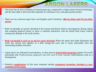 • This laser has an active medium of ionized argon gas, energized by a high current electrical discharge,
and the laser light is delivered fiber-optically in continuous wave and gated pulsed modes.
• There are two emission argon laser wavelengths used in dentistry: 488 nm (blue) and 514 nm (blue
green).
• Both wavelengths are poorly absorbed in the enamel and dentin which is advantageous during cutting
and sculpting gingival tissues as there is minimal interaction with the dental hard tissue without
causing any damage to the tooth surface.
• Both wavelength is used as an aid for caries detection When the argon laser light illuminates the
tooth, the carious area appears as a dark orange-red color and is easily discernible from the
surrounding healthy structures.
• Argon lasers are indicated in periodontics, as they possess bactericidal properties against Prevotella
intermedia and Porphyromonas gingivalis and also used to treat vascular malformations such as a
hemangioma.
• Potential complications of this laser treatment include granuloma formation, bleeding or non-
resolution of the lesion.
LASERS AND ITS APPLICATION IN CONSERVATIVE AND ENDODONTIC DENTISTRY 30
 