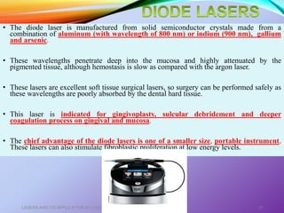 • The diode laser is manufactured from solid semiconductor crystals made from a
combination of aluminum (with wavelength of 800 nm) or indium (900 nm), gallium
and arsenic.
• These wavelengths penetrate deep into the mucosa and highly attenuated by the
pigmented tissue, although hemostasis is slow as compared with the argon laser.
• These lasers are excellent soft tissue surgical lasers, so surgery can be performed safely as
these wavelengths are poorly absorbed by the dental hard tissue.
• This laser is indicated for gingivoplasty, sulcular debridement and deeper
coagulation process on gingival and mucosa.
• The chief advantage of the diode lasers is one of a smaller size, portable instrument.
These lasers can also stimulate fibroblastic proliferation at low energy levels.
LASERS AND ITS APPLICATION IN CONSERVATIVE AND ENDODONTIC DENTISTRY 31
 