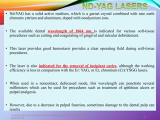 • Nd:YAG has a solid active medium, which is a garnet crystal combined with rare earth
elements yttrium and aluminum, doped with neodymium ions.
• The available dental wavelength of 1064 nm is indicated for various soft-tissue
procedures such as cutting and coagulating of gingival and sulcular debridement.
• This laser provides good hemostasis provides a clear operating field during soft-tissue
procedures.
• The laser is also indicated for the removal of incipient caries, although the working
efficiency is less in comparison with the Er: YAG, or Er, chromium (Cr):YSGG lasers.
• When used in a noncontact, defocused mode, this wavelength can penetrate several
millimeters which can be used for procedures such as treatment of aphthous ulcers or
pulpal analgesia.
• However, due to a decrease in pulpal function, sometimes damage to the dental pulp can
results
LASERS AND ITS APPLICATION IN CONSERVATIVE AND ENDODONTIC
DENTISTRY
32
 