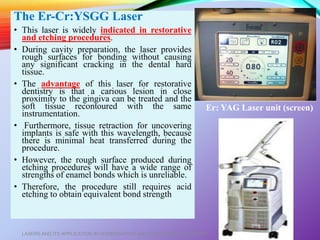 The Er-Cr:YSGG Laser
• This laser is widely indicated in restorative
and etching procedures.
• During cavity preparation, the laser provides
rough surfaces for bonding without causing
any significant cracking in the dental hard
tissue.
• The advantage of this laser for restorative
dentistry is that a carious lesion in close
proximity to the gingiva can be treated and the
soft tissue recontoured with the same
instrumentation.
• Furthermore, tissue retraction for uncovering
implants is safe with this wavelength, because
there is minimal heat transferred during the
procedure.
• However, the rough surface produced during
etching procedures will have a wide range of
strengths of enamel bonds which is unreliable.
• Therefore, the procedure still requires acid
etching to obtain equivalent bond strength
LASERS AND ITS APPLICATION IN CONSERVATIVE AND ENDODONTIC DENTISTRY 35
Er: YAG Laser unit (screen)
 